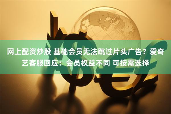 网上配资炒股 基础会员无法跳过片头广告？爱奇艺客服回应：会员权益不同 可按需选择