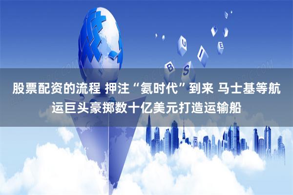 股票配资的流程 押注“氨时代”到来 马士基等航运巨头豪掷数十亿美元打造运输船