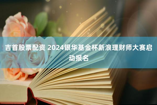 吉首股票配资 2024银华基金杯新浪理财师大赛启动报名