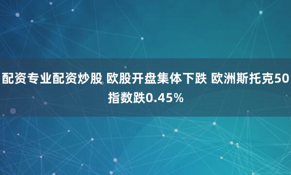 配资专业配资炒股 欧股开盘集体下跌 欧洲斯托克50指数跌0.45%
