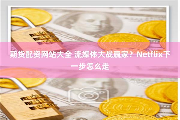 期货配资网站大全 流媒体大战赢家？Netflix下一步怎么走