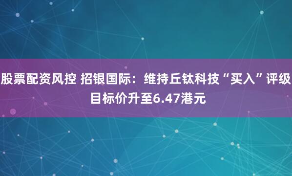 股票配资风控 招银国际：维持丘钛科技“买入”评级 目标价升至6.47港元