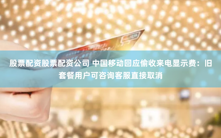 股票配资股票配资公司 中国移动回应偷收来电显示费：旧套餐用户可咨询客服直接取消