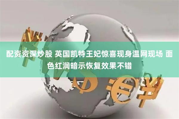 配资资深炒股 英国凯特王妃惊喜现身温网现场 面色红润暗示恢复效果不错