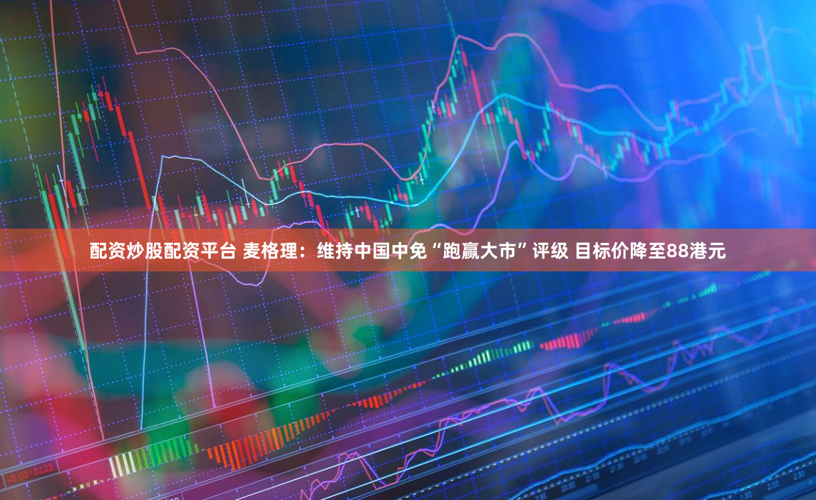 配资炒股配资平台 麦格理：维持中国中免“跑赢大市”评级 目标价降至88港元
