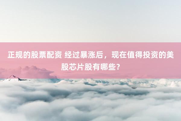 正规的股票配资 经过暴涨后，现在值得投资的美股芯片股有哪些？