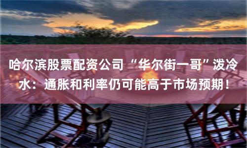 哈尔滨股票配资公司 “华尔街一哥”泼冷水：通胀和利率仍可能高于市场预期！