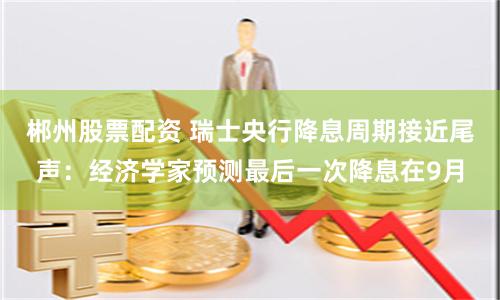 郴州股票配资 瑞士央行降息周期接近尾声：经济学家预测最后一次降息在9月