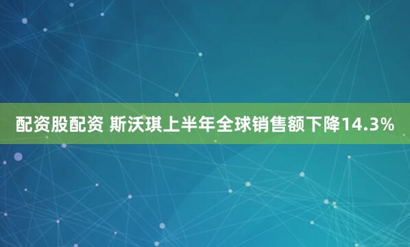 配资股配资 斯沃琪上半年全球销售额下降14.3%