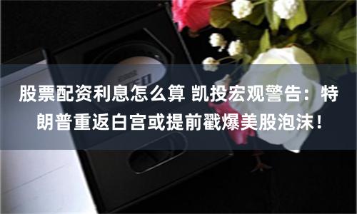 股票配资利息怎么算 凯投宏观警告：特朗普重返白宫或提前戳爆美股泡沫！