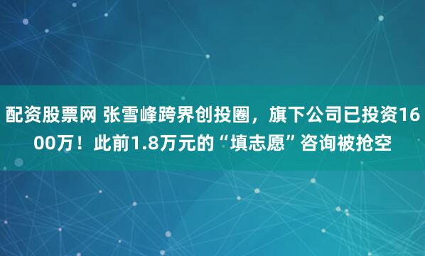 配资股票网 张雪峰跨界创投圈，旗下公司已投资1600万！此前1.8万元的“填志愿”咨询被抢空