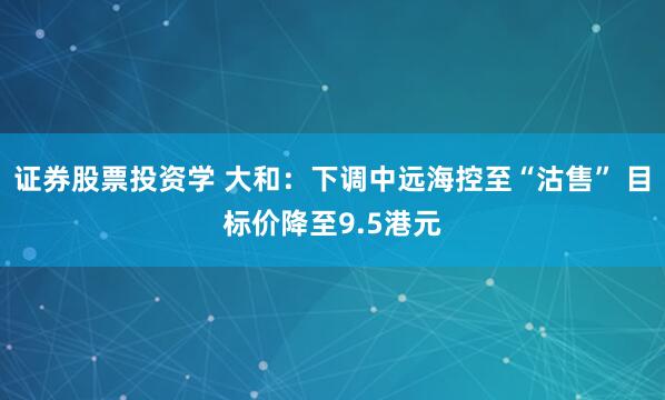证券股票投资学 大和：下调中远海控至“沽售” 目标价降至9.5港元