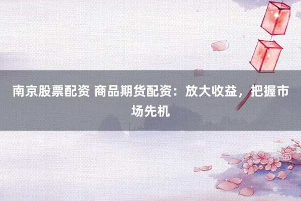 南京股票配资 商品期货配资：放大收益，把握市场先机