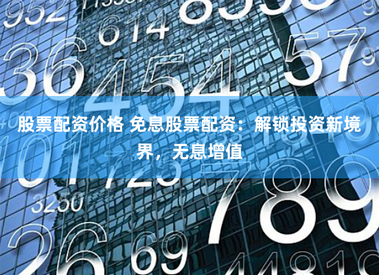 股票配资价格 免息股票配资：解锁投资新境界，无息增值
