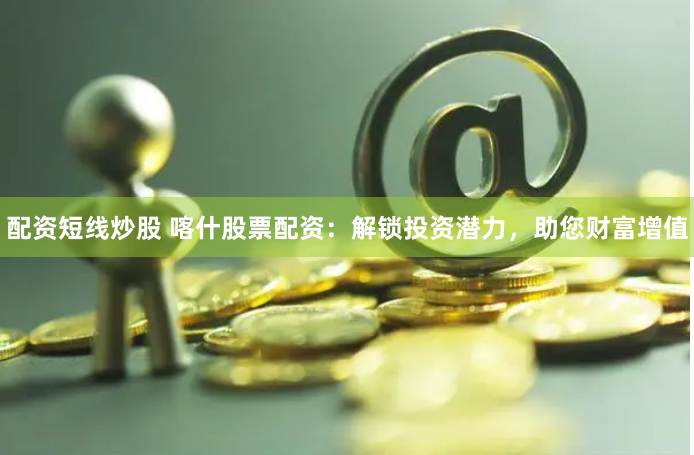 配资短线炒股 喀什股票配资：解锁投资潜力，助您财富增值