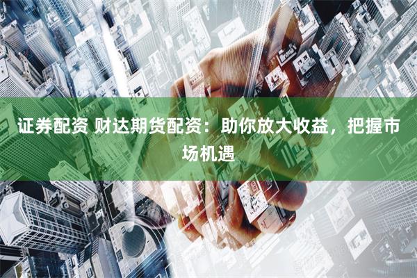 证券配资 财达期货配资：助你放大收益，把握市场机遇