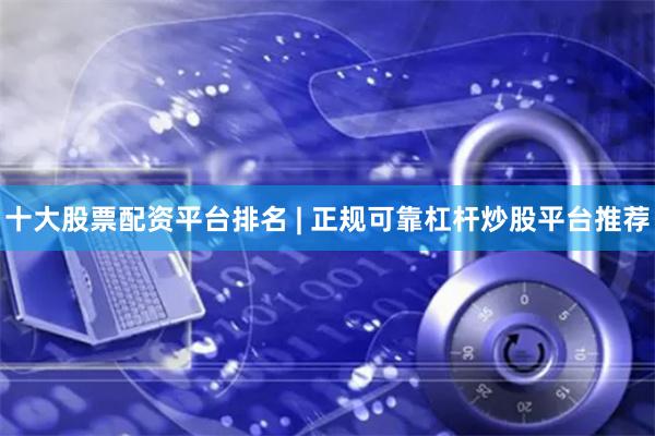 十大股票配资平台排名 | 正规可靠杠杆炒股平台推荐